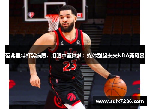 范弗里特打哭病魔,泪眼中篮球梦:媒体刮起未来NBA新风暴